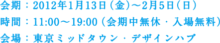 会期：2012年1月13日（金）～2月5日（日）　時間：11:00～19:00（会期中無休・入場無料）　会場：東京ミッドタウン・デザインハブ