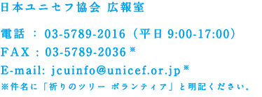 日本ユニセフ協会 広報室 電話：03-5789-2016（平日9:00-17:00）FAX : 03-5789-2036 ※ E-mail: jcuinfo@unicef.or.jp ※ ※件名に「祈りのツリー ボランティア」と明記ください。